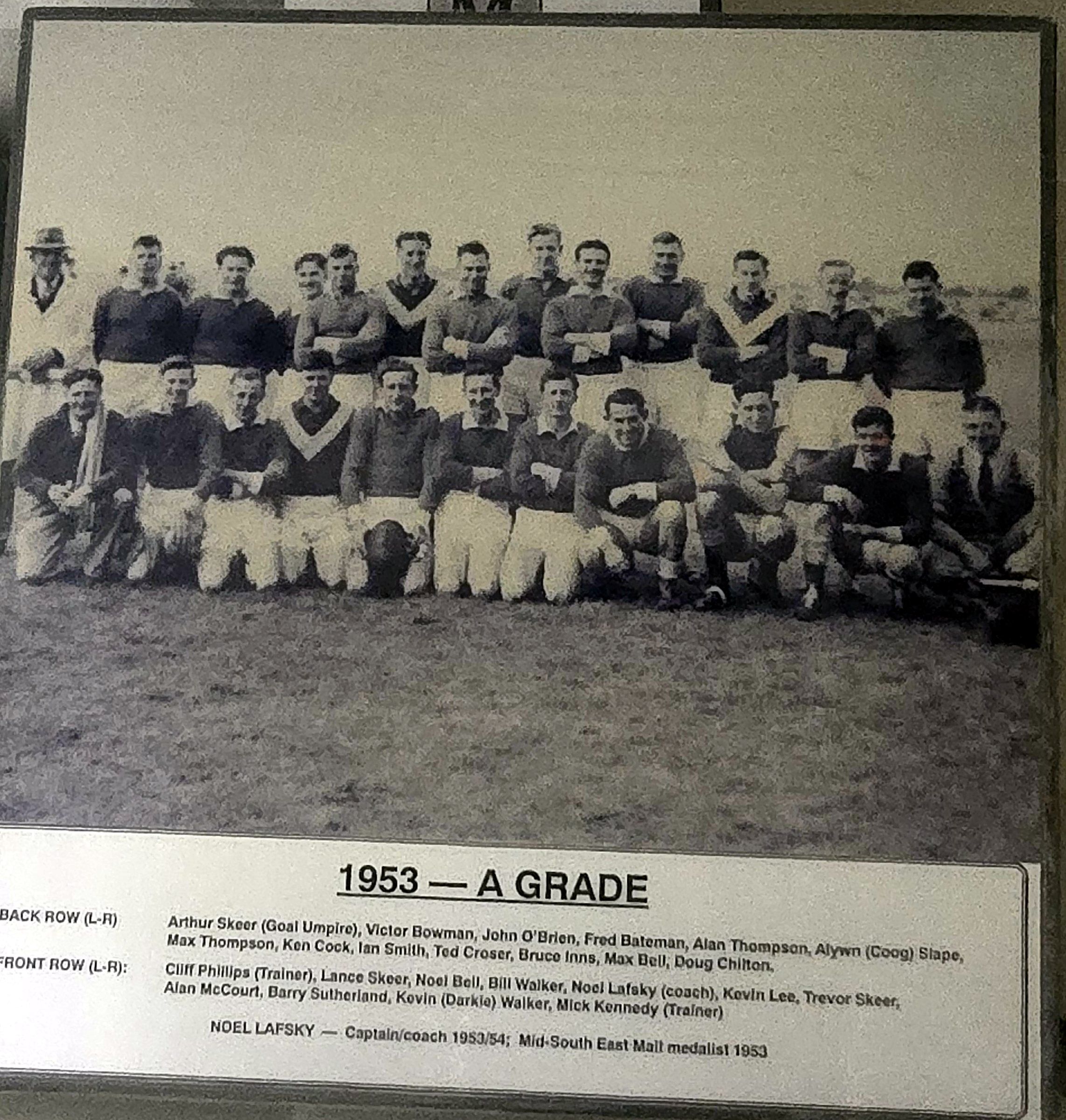 1953 A Grade. Back row (L–R): Arthur Skeer (goal umpire), Victor Bowman, John O'Brien, Fred Bateman, Alan Thompson, Alywn (Coog) Slape, Max Thompson, Ken Cock, Ian Smith, Ted Croser, Bruce Inns, Max Bell, Doug Chilton. Front row (L–R): Cliff Phillips (trainer), Lance Skeer, Noel Bell, Bill Walker, Noel Lafsky (coach), Kevin Lee, Trevor Skeer, Alan McCourt, Barry Sutherland, Kevin (Darkie) Walker, Mick Kennedy (trainer). Noel Lafsky — captain/coach 1953/54; Mid-South East Mail medallist 1953.